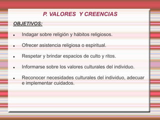 P. VALORES Y CREENCIAS
OBJETIVOS:
 Indagar sobre religión y hábitos religiosos.
 Ofrecer asistencia religiosa o espiritual.
 Respetar y brindar espacios de culto y ritos.
 Informarse sobre los valores culturales del individuo.
 Reconocer necesidades culturales del individuo, adecuar
e implementar cuidados.
 