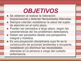 OBJETIVOS
 Se obtienen al realizar la Valoración
biopsicosocial y detectar Necesidades Alteradas.
 Siempre intentan restablecer la salud del sujeto
de atención en el corto plazo.
 Pueden ser pensados a largo plazo, según las
características de/ los problema/s detectado/s.
 Deben ser pensados desde una perspectiva
integral y holística.
 Es una proyección disciplinaria cuyo fin es la
construcción de acciones tendientes a recuperar,
restablecer y/o disminuir las necesidades
alteradas en la persona a cargo del cuidado
enfermero/a.
 