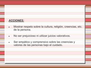 ACCIONES:
 Mostrar respeto sobre la cultura, religión, creencias, etc.
de la persona.
 No ser prejuicioso ni utilizar juicios valorativos.
 Ser empático y comprensivo sobre las creencias y
valores de las personas bajo el cuidado.
 