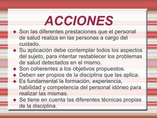 ACCIONES
 Son las diferentes prestaciones que el personal
de salud realiza en las personas a cargo del
cuidado.
 Su aplicación debe contemplar todos los aspectos
del sujeto, para intentar restablecer los problemas
de salud detectados en el mismo.
 Son coherentes a los objetivos propuestos.
 Deben ser propios de la disciplina que las aplica.
 Es fundamental la formación, experiencia,
habilidad y competencia del personal idóneo para
realizar las mismas.
 Se tiene en cuenta las diferentes técnicas propias
de la disciplina.
 