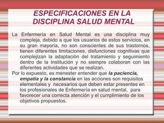 ESPECIFICACIONES EN LA
DISCIPLINA SALUD MENTAL
La Enfermería en Salud Mental es una disciplina muy
compleja, debido a que los usuarios de estos servicios, en
su gran mayoría, no son conscientes de sus trastornos,
tienen diferentes limitaciones, disfunciones cognitivas que
complejizan la adaptación del tratamiento y seguimiento
dentro de la Institución y no siempre colaboran con las
diferentes actividades que se realizan.
Por lo expuesto, es menester entender que la paciencia,
empatía y la constancia en las acciones son requisitos
elementales y necesarios que deben estar presentes en
los profesionales de Enfermería en salud mental, para
favorecer una correcta atención y el cumplimiento de los
objetivos propuestos.
 