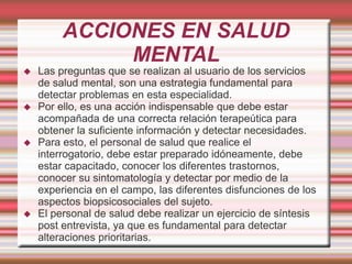 ACCIONES EN SALUD
MENTAL
 Las preguntas que se realizan al usuario de los servicios
de salud mental, son una estrategia fundamental para
detectar problemas en esta especialidad.
 Por ello, es una acción indispensable que debe estar
acompañada de una correcta relación terapeútica para
obtener la suficiente información y detectar necesidades.
 Para esto, el personal de salud que realice el
interrogatorio, debe estar preparado idóneamente, debe
estar capacitado, conocer los diferentes trastornos,
conocer su sintomatología y detectar por medio de la
experiencia en el campo, las diferentes disfunciones de los
aspectos biopsicosociales del sujeto.
 El personal de salud debe realizar un ejercicio de síntesis
post entrevista, ya que es fundamental para detectar
alteraciones prioritarias.
 