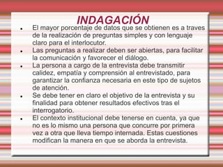 INDAGACIÓN
 El mayor porcentaje de datos que se obtienen es a traves
de la realización de preguntas simples y con lenguaje
claro para el interlocutor.
 Las preguntas a realizar deben ser abiertas, para facilitar
la comunicación y favorecer el diálogo.
 La persona a cargo de la entrevista debe transmitir
calidez, empatía y comprensión al entrevistado, para
garantizar la confianza necesaria en este tipo de sujetos
de atención.
 Se debe tener en claro el objetivo de la entrevista y su
finalidad para obtener resultados efectivos tras el
interrogatorio.
 El contexto institucional debe tenerse en cuenta, ya que
no es lo mismo una persona que concurre por primera
vez a otra que lleva tiempo internada. Estas cuestiones
modifican la manera en que se aborda la entrevista.
 