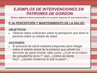 EJEMPLOS DE INTERVENCIONES EN
PATRONES DE GORDON
(Estos objetivos fueron pensados en su gran mayoría en una internación.)
P. de PERCEPCIÓN Y MANTENIMIENTO DE LA SALUD:
OBJETIVOS:
 Obtener datos suficientes sobre la percepción que tiene la
persona sobre su estado de salud.
ACCIONES:
 El personal de salud realizará preguntas para indagar
sobre el estado actual de la persona que solicita los
servicios de salud mental, tales como: ¿Cuál es el motivo
de consulta?(si es la 1° vez)...¿Cómo se siente
hoy?...¿Quiere contarnos lo que le pasa?....
 