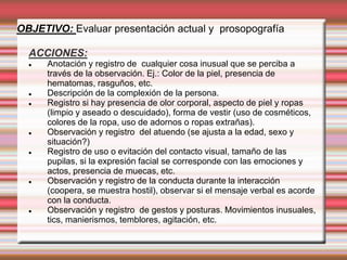 OBJETIVO: Evaluar presentación actual y prosopografía
ACCIONES:
 Anotación y registro de cualquier cosa inusual que se perciba a
través de la observación. Ej.: Color de la piel, presencia de
hematomas, rasguños, etc.
 Descripción de la complexión de la persona.
 Registro si hay presencia de olor corporal, aspecto de piel y ropas
(limpio y aseado o descuidado), forma de vestir (uso de cosméticos,
colores de la ropa, uso de adornos o ropas extrañas).
 Observación y registro del atuendo (se ajusta a la edad, sexo y
situación?)
 Registro de uso o evitación del contacto visual, tamaño de las
pupilas, si la expresión facial se corresponde con las emociones y
actos, presencia de muecas, etc.
 Observación y registro de la conducta durante la interacción
(coopera, se muestra hostil), observar si el mensaje verbal es acorde
con la conducta.
 Observación y registro de gestos y posturas. Movimientos inusuales,
tics, manierismos, temblores, agitación, etc.
 
