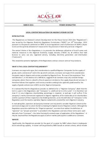 MARCH 2015 POWER NEWSLETTER
LOCAL CONTENT REGULATION FOR NIGERIA’S POWER SECTOR
INTRODUCTION
The Regulations on National Content Development for the Power Sector 2014 (the “Regulations”)
was issued by the Nigerian Electricity Regulatory Commission (“NERC”) on 24th
December, 2014
pursuant to the powers conferred on NERC to issue regulationsi
and in furtherance of NERC’s object
to ensure the optimal utilisation of resources for the provision of electricity services in Nigeriaii
.
The central theme of the Regulations is to promote the deliberate utilisation of local human and
material resources in the Nigerian Electricity Supply Industry (“NESI”) by all entities that hold
licences to carry out any regulated activity, including electricity generation and distribution
(“Licensees”).
This newsletter presents highlights of the Regulations and our view on some of its provisions.
WHAT IS THE LOCAL CONTENT REQUIREMENT?
Licensees are required to give first consideration to qualified Nigerian Companies for the supply of
goods, works and servicesiii
and in the award of contracts, Licensees are to give first consideration
for goods made in Nigeria and services provided by Nigerian firms. The use of the expression “first
consideration”, in the absence of a definition, suggests that Licensees may only consider foreign
companies where there is a dearth of local capacity in relation to the supply of goods and services. It
therefore follows that suppliers and service providers seeking to be optimally positioned for the
supply of goods and services in NESI must be Nigerian Companies.
It is noteworthy that the Regulations provide no definition for a “Nigerian Company” albeit that the
term is used in the Regulations and “Company” is a defined term in the sameiv
. It is therefore not
clear if: (i) any indigenous shareholding percentage is required, or perhaps it will suffice if the
company is merely formed and registered in Nigeria regardless of the nationality of its shareholders
and the quantum of their respective shareholding interests; or (ii) the definition of “Company” in the
Regulations and the need to capitalise Nigeria inadvertently created the term Nigerian Company.
In evaluating bids, operators and project promoters are required to consider Nigerian content at the
commercial stage and to select the bid containing the highest level of Nigerian content. Although the
Regulations provide a definition for “Nigerian operator”, we note that neither the definition of
“operator” nor “project promoter” is provided in the Regulations and since these terms were used
distinctly from “Licensees” – the latter forming the stated scope of application of the Regulationsv
- it
may be assumed that the Regulations apply to other market participants in addition to Licensees.
WAIVER
Significantly, the Regulations provide for the grant of a waiver by NERC where there is inadequate
local contracting capacity. A waiver will be granted by NERC based on certain criteria, which include
 