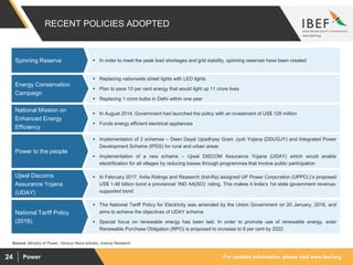 For updated information, please visit www.ibef.orgPower24
RECENT POLICIES ADOPTED
 Replacing nationwide street lights with LED lights
 Plan to save 10 per cent energy that would light up 11 crore lives
 Replacing 1 crore bulbs in Delhi within one year
Energy Conservation
Campaign
 In August 2014, Government had launched the policy with an investment of US$ 128 million
 Funds energy efficient electrical appliances
National Mission on
Enhanced Energy
Efficiency
 Implementation of 2 schemes – Deen Dayal Upadhyay Gram Jyoti Yojana (DDUGJY) and Integrated Power
Development Scheme (IPDS) for rural and urban areas
 Implementation of a new scheme – Ujwal DISCOM Assurance Yojana (UDAY) which would enable
electrification for all villages by reducing losses through programmes that involve public participation
Power to the people
 In February 2017, India Ratings and Research (Ind-Ra) assigned UP Power Corporation (UPPCL)’s proposed
US$ 1.48 billion bond a provisional ‘IND AA(SO)’ rating. This makes it India’s 1st state government revenue-
supported bond
Ujwal Discoms
Assurance Yojana
(UDAY)
 In order to meet the peak load shortages and grid stability, spinning reserves have been createdSpinning Reserve
Source: Ministry of Power, Various News articles, Aranca Research
 The National Tariff Policy for Electricity was amended by the Union Government on 20 January, 2016, and
aims to achieve the objectives of UDAY scheme
 Special focus on renewable energy has been laid. In order to promote use of renewable energy, solar
Renewable Purchase Obligation (RPO) is proposed to increase to 8 per cent by 2022
National Tariff Policy
(2016)
 