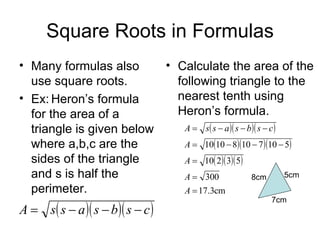 Square Roots in Formulas Many formulas also use square roots. Ex: Heron’s formula for the area of a triangle is given below where a,b,c are the sides of the triangle and s is half the perimeter.  Calculate the area of the following triangle to the nearest tenth using Heron’s formula. 8cm 7cm 5cm 
