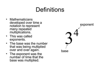 Definitions Mathematicians developed over time a notation to represent many repeated multiplications. This was called exponents. The base was the number that was being multiplied over and over again. The exponent was the number of time that the base was multiplied. base exponent 