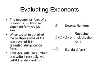 Evaluating Exponents The exponential form of a number is the base and exponent form we just saw. When we write out all of the multiplications of the base we call it the repeated multiplication form. If we evaluate the number and write it normally, we call it the standard form. Exponential form Repeated multiplication form Standard form 