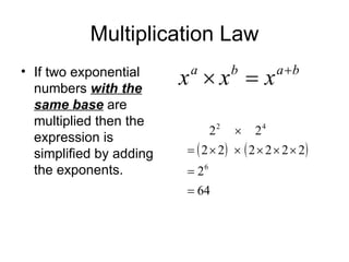 Multiplication Law If two exponential numbers  with the same base  are multiplied then the expression is simplified by adding the exponents. 