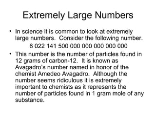 Extremely Large Numbers In science it is common to look at extremely large numbers.  Consider the following number. 6 022 141 500 000 000 000 000 000 This number is the number of particles found in 12 grams of carbon-12.  It is known as Avagadro’s number named in honor of the chemist Amedeo Avagadro.  Although the number seems ridiculous it is extremely important to chemists as it represents the number of particles found in 1 gram mole of any substance. 