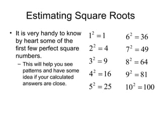 Estimating Square Roots It is very handy to know by heart some of the first few perfect square numbers. This will help you see patterns and have some idea if your calculated answers are close. 
