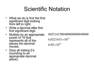 Scientific Notation What we do is find the first significant digit looking from left to right. Write a decimal after this first significant digit. Multiply by an appropriate power of 10 that represents all of the places the decimal moved. Drop all trailing 0’s (rounding to an appropriate decimal place). 
