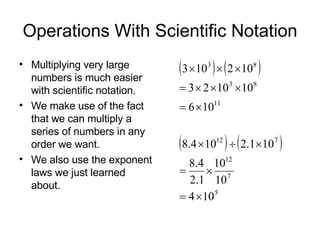 Operations With Scientific Notation Multiplying very large numbers is much easier with scientific notation. We make use of the fact that we can multiply a series of numbers in any order we want. We also use the exponent laws we just learned about. 