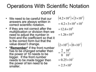 Operations With Scientific Notation cont’d We need to be careful that our answers are always written in correct scientific notation.  If they are not correct after the multiplication or division then we need to adjust the number in front and the coefficient so that it is the correct form but that the value doesn’t change. *Remember*  If the front number has to be changed smaller then the power of 10 needs to be bigger.  If the front number needs to be made bigger then the power of ten need to be smaller. 