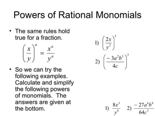 Powers of Rational Monomials The same rules hold true for a fraction.  So we can try the following examples. Calculate and simplify the following powers of monomials.  The answers are given at the bottom. 
