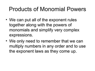 Products of Monomial Powers We can put all of the exponent rules together along with the powers of monomials and simplify very complex expressions. We only need to remember that we can multiply numbers in any order and to use the exponent laws as they come up. 