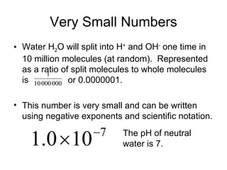 Very Small Numbers Water H 2 O will split into H +  and OH -  one time in 10 million molecules (at random).  Represented as a ratio of split molecules to whole molecules is  or 0.0000001.  This number is very small and can be written using negative exponents and scientific notation. The pH of neutral water is 7. 