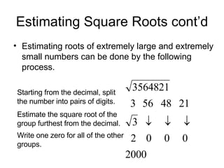 Estimating Square Roots cont’d Estimating roots of extremely large and extremely small numbers can be done by the following process. Starting from the decimal, split the number into pairs of digits. Estimate the square root of the group furthest from the decimal. Write one zero for all of the other groups. 