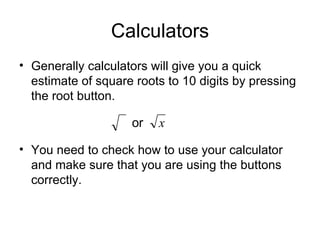 Calculators Generally calculators will give you a quick estimate of square roots to 10 digits by pressing the root button. You need to check how to use your calculator and make sure that you are using the buttons correctly. 