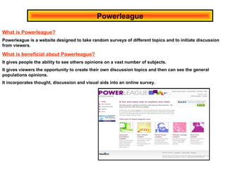 Powerleague What is Powerleague? Powerleague is a website designed to take random surveys of different topics and to initiate discussion from viewers . What is beneficial about Powerleague? It gives people the ability to see others opinions on a vast number of subjects. It gives viewers the opportunity to create their own discussion topics and then can see the general populations opinions.  It incorporates thought, discussion and visual aids into an online survey. 