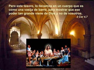 Pero este tesoro, lo llevamos en un cuerpo que es como una vasija de barro, para mostrar que ese poder tan grande viene de Dios y no de nosotros. 2 Cor 4,7 