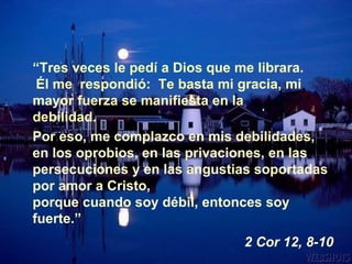 Por eso, me complazco en mis debilidades, en los oprobios, en las privaciones, en las persecuciones y en las angustias soportadas por amor a Cristo,   porque cuando soy débil, entonces soy fuerte.” 2 Cor 12, 8-10 “ Tres veces le pedí a Dios que me librara.   Él me  respondió:  Te basta mi gracia, mi mayor fuerza se manifiesta en la debilidad. 
