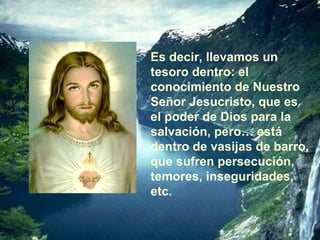 Es decir, llevamos un tesoro dentro: el conocimiento de Nuestro Señor Jesucristo, que es el poder de Dios para la salvación, pero… está dentro de vasijas de barro, que sufren persecución, temores, inseguridades, etc. 
