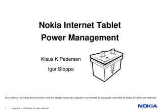Nokia Internet Tablet
                                     Power Management

                                        Klaus K Pedersen

                                                Igor Stoppa




This material, including documentation and any related computer programs, is protected by copyright controlled by Nokia. All rights are reserved.




1     Copyright © 2007 Nokia. All rights reserved.