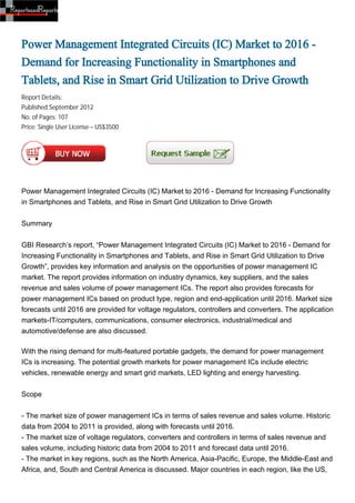 Power Management Integrated Circuits (IC) Market to 2016 -
Demand for Increasing Functionality in Smartphones and
Tablets, and Rise in Smart Grid Utilization to Drive Growth
Report Details:
Published:September 2012
No. of Pages: 107
Price: Single User License – US$3500




Power Management Integrated Circuits (IC) Market to 2016 - Demand for Increasing Functionality
in Smartphones and Tablets, and Rise in Smart Grid Utilization to Drive Growth


Summary


GBI Research’s report, “Power Management Integrated Circuits (IC) Market to 2016 - Demand for
Increasing Functionality in Smartphones and Tablets, and Rise in Smart Grid Utilization to Drive
Growth”, provides key information and analysis on the opportunities of power management IC
market. The report provides information on industry dynamics, key suppliers, and the sales
revenue and sales volume of power management ICs. The report also provides forecasts for
power management ICs based on product type, region and end-application until 2016. Market size
forecasts until 2016 are provided for voltage regulators, controllers and converters. The application
markets-IT/computers, communications, consumer electronics, industrial/medical and
automotive/defense are also discussed.

With the rising demand for multi-featured portable gadgets, the demand for power management
ICs is increasing. The potential growth markets for power management ICs include electric
vehicles, renewable energy and smart grid markets, LED lighting and energy harvesting.


Scope


- The market size of power management ICs in terms of sales revenue and sales volume. Historic
data from 2004 to 2011 is provided, along with forecasts until 2016.
- The market size of voltage regulators, converters and controllers in terms of sales revenue and
sales volume, including historic data from 2004 to 2011 and forecast data until 2016.
- The market in key regions, such as the North America, Asia-Pacific, Europe, the Middle-East and
Africa, and, South and Central America is discussed. Major countries in each region, like the US,
 