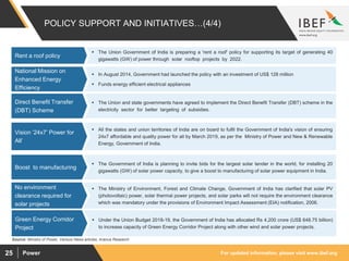 For updated information, please visit www.ibef.orgPower25
POLICY SUPPORT AND INITIATIVES…(4/4)
 The Union and state governments have agreed to implement the Direct Benefit Transfer (DBT) scheme in the
electricity sector for better targeting of subsidies.
Direct Benefit Transfer
(DBT) Scheme
 All the states and union territories of India are on board to fulfil the Government of India's vision of ensuring
24x7 affordable and quality power for all by March 2019, as per the Ministry of Power and New & Renewable
Energy, Government of India.
Vision ‘24x7’ Power for
All’
 The Government of India is planning to invite bids for the largest solar tender in the world, for installing 20
gigawatts (GW) of solar power capacity, to give a boost to manufacturing of solar power equipment in India.
Boost to manufacturing
 The Union Government of India is preparing a 'rent a roof' policy for supporting its target of generating 40
gigawatts (GW) of power through solar rooftop projects by 2022.
Rent a roof policy
Source: Ministry of Power, Various News articles, Aranca Research
 In August 2014, Government had launched the policy with an investment of US$ 128 million
 Funds energy efficient electrical appliances
National Mission on
Enhanced Energy
Efficiency
 The Ministry of Environment, Forest and Climate Change, Government of India has clarified that solar PV
(photovoltaic) power, solar thermal power projects, and solar parks will not require the environment clearance
which was mandatory under the provisions of Environment Impact Assessment (EIA) notification, 2006.
No environment
clearance required for
solar projects
 Under the Union Budget 2018-19, the Government of India has allocated Rs 4,200 crore (US$ 648.75 billion)
to increase capacity of Green Energy Corridor Project along with other wind and solar power projects.
Green Energy Corridor
Project
 