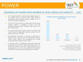 1111
MARCH 2017
For updated information, please visit www.ibef.org
POWER
Source: Ministry of Coal, NHPC,
Central Electricity Authority (CEA), Corporate
Catalyst India, TechSci Research
Notes: MW - Megawatt, GW – Gigawatt
(1) - Data as on 30th September 2016
Installed capacity for different sources of power –
2016(1) (GW)
As of September 2016, total thermal installed capacity in
the country stood at 213.22 GW, while hydro &
renewable energy installed capacity totalled to 43.11
GW & 44.23 GW, respectively
For the 12th Five-Year Plan, a total of 88.5 GW of power
capacity addition is targeted; of which, 72.3 GW
constitutes thermal power, 10.8GW hydro power & 5.3
GW nuclear power
As a part of the green corridor project, the power lines
would transmit 20 gigawatts of power capacity from 34
solar parks across 21 states.
By generation & attaining a capacity of 1000 Mwe in
January 2017, the 2nd unit of Kudankulam Nuclear
Power Project (KNPP) has strengthened the overall
power generation capacity of the country.
In February 2017, a 40-kilowatt solar power plant was
inaugurated at Don Bosco Higher Secondary School, in
Jorhat city, Assam to use the energy resource. So to
encourage the use, the state government sanctioned
US$ 73,471.56 for solar power generation in the state
SOURCES OF POWER WITH SHARES IN TOTAL INSTALLED CAPACITY … (2/2)
213.22
43.11 44.23
5.8
Thermal Hydro Renewables Nuclear
 