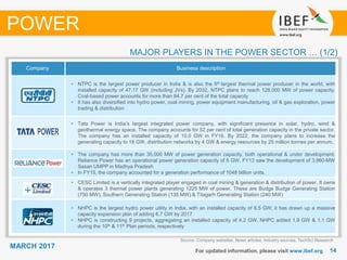 1414
MARCH 2017
MAJOR PLAYERS IN THE POWER SECTOR … (1/2)
Source: Company websites, News articles, Industry sources, TechSci Research
POWER
Company Business description
• NTPC is the largest power producer in India & is also the 6th largest thermal power producer in the world, with
installed capacity of 47.17 GW (including JVs). By 2032, NTPC plans to reach 128,000 MW of power capacity.
Coal-based power accounts for more than 84.7 per cent of the total capacity
• It has also diversified into hydro power, coal mining, power equipment manufacturing, oil & gas exploration, power
trading & distribution
• Tata Power is India’s largest integrated power company, with significant presence in solar, hydro, wind &
geothermal energy space. The company accounts for 52 per cent of total generation capacity in the private sector.
The company has an installed capacity of 10.0 GW in FY16. By 2022, the company plans to increase the
generating capacity to 18 GW, distribution networks by 4 GW & energy resources by 25 million tonnes per annum.
• The company has more than 35,000 MW of power generation capacity, both operational & under development.
Reliance Power has an operational power generation capacity of 6 GW. FY13 saw the development of 3,960-MW
Sasan UMPP in Madhya Pradesh
• In FY15, the company accounted for a generation performance of 1048 billion units.
• CESC Limited is a vertically integrated player engaged in coal mining & generation & distribution of power. It owns
& operates 3 thermal power plants generating 1225 MW of power. These are Budge Budge Generating Station
(750 MW), Southern Generating Station (135 MW) & Titagarh Generating Station (240 MW)
• NHPC is the largest hydro power utility in India, with an installed capacity of 6.5 GW; it has drawn up a massive
capacity expansion plan of adding 6.7 GW by 2017
• NHPC is constructing 9 projects, aggregating an installed capacity of 4.2 GW. NHPC added 1.9 GW & 1.1 GW
during the 10th & 11th Plan periods, respectively
For updated information, please visit www.ibef.org
 