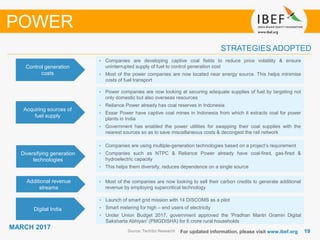 1919
MARCH 2017
For updated information, please visit www.ibef.org
STRATEGIES ADOPTED
Source: TechSci Research
• Companies are developing captive coal fields to reduce price volatility & ensure
uninterrupted supply of fuel to control generation cost
• Most of the power companies are now located near energy source. This helps minimise
costs of fuel transport
• Power companies are now looking at securing adequate supplies of fuel by targeting not
only domestic but also overseas resources
• Reliance Power already has coal reserves in Indonesia
• Essar Power have captive coal mines in Indonesia from which it extracts coal for power
plants in India
• Government has enabled the power utilities for swapping their coal supplies with the
nearest sources so as to save miscellaneous costs & decongest the rail network
• Companies are using multiple-generation technologies based on a project’s requirement
• Companies such as NTPC & Reliance Power already have coal-fired, gas-fired &
hydroelectric capacity
• This helps them diversify, reduces dependence on a single source
• Most of the companies are now looking to sell their carbon credits to generate additional
revenue by employing supercritical technology
Control generation
costs
Acquiring sources of
fuel supply
Diversifying generation
technologies
Additional revenue
streams
POWER
Digital India
• Launch of smart grid mission with 14 DISCOMS as a pilot
• Smart metering for high – end users of electricity
• Under Union Budget 2017, government approved the 'Pradhan Mantri Gramin Digital
Saksharta Abhiyan' (PMGDISHA) for 6 crore rural households
 