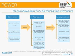 2121
MARCH 2017
For updated information, please visit www.ibef.org
STRONG DEMAND AND POLICY SUPPORT DRIVING INVESTMENTS
POWER
Policy support
Electricity Act (2003):
highly liberal
framework for
generation
Fuel supply agreement
of power companies
with Coal India Ltd
Development of
UMPPs
Increase in industrial
activity
Increasing investments
Growing M&A activity
Large investments in
equipment manufacture
& power generation
Inviting Resulting in
Increasing penetration,
per-capita consumption
Growing middle class
& consumer base
Growing demand
National Tariff Policy
(2016): focus on
renewable energy &
private investment
through competitive
bidding
Source: Corporate Catalyst India, Ministry of Power, TechSci Research,
Notes: FDI - Foreign Direct Investment, M&A - Merger and Acquisition, R-APDRP - Restructured Accelerated Power Development and Reform Programme,
T&D - Transmission and Distribution, UMPP - Ultra Mega Power Projects
Rising FDI inflows: FDI
of USD8547 million
was made till FY15,
which increased to
USD11,437.34 million
till December’16
 