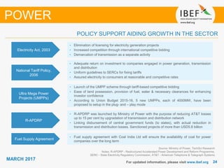 2424
MARCH 2017
For updated information, please visit www.ibef.org
Source: Ministry of Power, TechSci Research
Notes: R-APDRP - Restructured Accelerated Power Development and Reform Programme,
SERC - State Electricity Regulatory Commission, AT&T - American Telephone & Telegraph Systems
POLICY SUPPORT AIDING GROWTH IN THE SECTOR
POWER
Electricity Act, 2003
• Elimination of licensing for electricity generation projects
• Increased competition through international competitive bidding
• Demarcation of transmission as a separate activity
National Tariff Policy,
2006
• Adequate return on investment to companies engaged in power generation, transmission
and distribution
• Uniform guidelines to SERCs for fixing tariffs
• Assured electricity to consumers at reasonable and competitive rates
Ultra Mega Power
Projects (UMPPs)
• Launch of the UMPP scheme through tariff-based competitive bidding
• Ease of land possession, provision of fuel, water & necessary clearances for enhancing
investor confidence
• According to Union Budget 2015-16, 5 new UMPPs, each of 4000MW, have been
proposed to setup in the plug- and – play mode
R-APDRP
• R-APDRP was launched by Ministry of Power with the purpose of reducing AT&T losses
up to 15 per cent by upgradation of transmission and distribution network
• Linking disbursement of central government funds (to states), with actual reduction in
transmission and distribution losses. Sanctioned projects of more than USD5.8 billion
Fuel Supply Agreement
• Fuel supply agreement with Coal India Ltd will ensure the availability of coal for power
companies over the long term
 