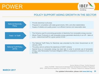 2525
MARCH 2017
For updated information, please visit www.ibef.org
Source: Ministry of Power, TechSci Research
Notes: R-APDRP - Restructured Accelerated Power Development and Reform Programme,
SERC - State Electricity Regulatory Commission, AT&T - American Telephone & Telegraph Systems
POLICY SUPPORT AIDING GROWTH IN THE SECTOR
POWER
National Electricity
Policy
• Provide electricity to all areas
• Prepared in consultation with state governments, CEA, and other stakeholders
• Supply of reliable and quality power in an efficient manner and reasonable rates
Feed – in Tariff
• This Scheme used for promoting generation of electricity from renewable energy sources
• Allows Power Producers to sell renewable energy generated electricity to an off – taker at
a pre – determined tariff for a given period of time
National Tariff Policy
(2016)
• The National Tariff Policy for Electricity was amended by the Union Government on 20
January, 2016
• The policy aims to achieve the objectives of UDAY scheme
• Special focus on renewable energy has been laid. In order to promote use of renewable
energy, solar Renewable Purchase Obligation (RPO) is proposed to increase to 8 per cent
by 2022
 