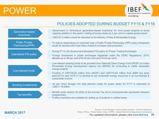 2626
MARCH 2017
For updated information, please visit www.ibef.org
POLICIES ADOPTED DURING BUDGET FY15 & FY16
Source: Union Budget, Various News articles, TechSci Research,
Notes: PSUs - Public Sector Units, CERC: Central Electricity Regulatory Commission
POWER
Generation-based
incentives
• Government to reintroduce 'generation-based incentives' for wind power projects to boost
capacity addition in the sector; Cutting of excise duties by 2 per cent on capital goods import
• USD147.3 million would be allocated to the Ministry of New & Renewable Energy
• To reduce dependency on imported coal, a Public Private Partnership (PPP) policy framework
would be devised with Coal India Limited to increase coal production
Liberalised FDI policy
• During FY13, the Government liberalised FDI policy for Power Trading Exchanges
• Foreign Investment in power exchanges registered under the CERC Regulations, 2010,
allowed up to 49 per cent (FDI-26 per cent and FII-23 per cent)
Low-interest funds
• Low-interest–bearing funds to be provided from National Clean Energy Fund (NCEF) to Indian
Renewable Energy Development Agency Ltd (IREDA) for on-lending to viable renewable
energy projects
• Funding of USD746.82 million from (NCEF) and USD775.63 million from IEBR has been
planned for year 2016-17 to develop & use renewable energy resources in an eco-friendly &
sustainable manner
Growing investments • As per Union Budget, the total planned outlay for power sector for FY17 is estimated at
USD11.18 billion
Tax benefits
• Benefit under section 35 (2AA) of the Income Tax Act to industry/private sponsored research
programmers
• Further incentives are available for setting up of projects in notified areas
Public Private
Partnership(PPP)
 