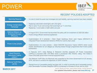 2727
MARCH 2017
For updated information, please visit www.ibef.org
Source: Ministry of Power, Various News articles, TechSci Research
RECENT POLICIES ADOPTED
POWER
Spinning Reserve • In order to meet the peak load shortages and grid stability, spinning reserves have been created
Energy Conservation
Campaign
• Replacing nationwide street lights with LED lights
• Plan to save 10 per cent energy that would light up 11 crore lives
• Replacing 1 crore bulbs in Delhi within one year
National Mission on
Enhanced Energy
Efficiency
• In August 2014, Government had launched the policy with an investment of USD128 million
• Funds energy efficient electrical appliances
• Implementation of 2 schemes – Deen Dayal Upadhyay Gram Jyoti Yojana (DDUGJY) &
Integrated Power Development Scheme (IPDS) for rural & urban areas
• Implementation of a new scheme – Ujwal DISCOM Assurance Yojana (UDAY) which would
enable electrification for all villages by reducing losses through programmes that involve public
participation
Power to the people
National Tariff Policy
(2016)
• The National Tariff Policy for Electricity was amended by the Union Government on 20 January,
2016, and aims to achieve the objectives of UDAY scheme
• Special focus on renewable energy has been laid. In order to promote use of renewable energy,
solar Renewable Purchase Obligation (RPO) is proposed to increase to 8 per cent by 2022
Ujwal Discoms
Assurance Yojana
(UDAY)
• In February 2017, India Ratings & Research (Ind-Ra) assigned UP Power Corporation
(UPPCL)’s proposed US$ 1.48 billion bond a provisional ‘IND AA(SO)’ rating. This makes it
India’s first state government revenue-supported bond
 