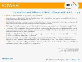2929
MARCH 2017
For updated information, please visit www.ibef.org
Source: Thomson One Banker, Industry News,
VC Circle, TechSci Research
Notes: FDI - Foreign Direct Investment,
PE - Private Equity, Thomson One Banker
INCREASING INVESTMENTS: FDI INFLOWS AND KEY DEALS … (2/3)
POWER
Private equity investments in the sector have surged since 2010
Asian Development Bank (ADB), Goldman Sachs & Global Environmental Fund have together invested USD140 million in
ReNew Wind Power Pvt Ltd on July 03, 2014
EIG Global Energy Partners made an investment of USD125 million in Greenko Group, which is planning to develop its wind
farms & hydropower assets in India by means of Greenfield projects & acquisitions
GE Energy Financial Services plans to invest USD24 million in a solar power project by Welspun Renewables Energy Pvt Ltd.
The Ministry of New & Renewable Energy (MNRE) signed an agreement with Germany-based KfW Development Bank, to fund
floating solar projects in Maharashtra & Kerala, at an estimated cost of USD44.47 million in June 2016. Both the plants are
expected to generate over 310 GW of green energy
On 20 June, 2016, CLP India, which is among the largest foreign investors in India’s power sector, acquired 49 per cent stake
in Suzlon’s 100 mw-solar power project in Telangana
SunEdison, world’s largest renewable energy company, plans to continue its focus on ‘Make in India’ initiative by further
reducing the cost of renewable energy and developing over 15 gigawatts (GW) of wind & solar projects in the country by 2022
Jera Co., a joint venture between Tokyo Electric Power Company Holdings Inc. & Chubu Electric Power Co., acquired a 10 per
cent stake in ReNEW Power Ventures Ltd., in February 2017.
 