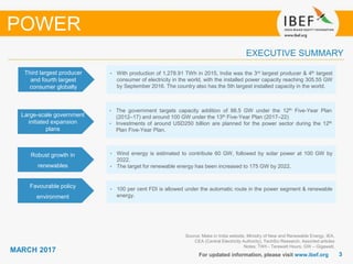 33
MARCH 2017
For updated information, please visit www.ibef.org
EXECUTIVE SUMMARY
POWER
Source: Make in India website, Ministry of New and Renewable Energy, IEA,
CEA (Central Electricity Authority), TechSci Research, Assorted articles
Notes: TWh - Terawatt Hours, GW – Gigawatt,
Third largest producer
and fourth largest
consumer globally
• With production of 1,278.91 TWh in 2015, India was the 3rd largest producer & 4th largest
consumer of electricity in the world, with the installed power capacity reaching 305.55 GW
by September 2016. The country also has the 5th largest installed capacity in the world.
Large-scale government
initiated expansion
plans
• The government targets capacity addition of 88.5 GW under the 12th Five-Year Plan
(2012–17) and around 100 GW under the 13th Five-Year Plan (2017–22)
• Investments of around USD250 billion are planned for the power sector during the 12th
Plan Five-Year Plan.
Robust growth in
renewables
• Wind energy is estimated to contribute 60 GW, followed by solar power at 100 GW by
2022.
• The target for renewable energy has been increased to 175 GW by 2022.
Favourable policy
environment
• 100 per cent FDI is allowed under the automatic route in the power segment & renewable
energy.
 