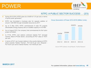 4040
MARCH 2017
For updated information, please visit www.ibef.org
POWER
During 2012-2016, NTPC grew at a CAGR of 1.31 per cent, in terms
of gross power generation.
NTPC has formulated a business plan for capacity addition of
around 1,000 MW through renewable resources by 2017
As on 9 May 2016, NTPC commissioned 9 solar PV projects
(Renewable energy projects) with an installed capacity of 310 MW.
As on August 2015, the company had commissioned its first hydro
project at Koldam
In FY16, NTPC coal stations achieved highest PLF amongst
Central, State & Private Sector, accounting for PLF value of 78.61
per cent
In terms of PLF, top 3 power stations in the country belong to NTPC
which includes Talcher Thermal - PLF 93.15 per cent, Singrauli -
PLF 92.61 per cent & Talcher-Kaniha - PLF 90.95 per cent
NTPC: A PUBLIC SECTOR SUCCESS … (2/3)
Source: NTPC website, Annual Reports, TechSci Research
232028
233284
241975 241261
2012-13 2013-14 2014-15 2015-16
Gross Generation of Power 2012-2016 (Million Units)
 