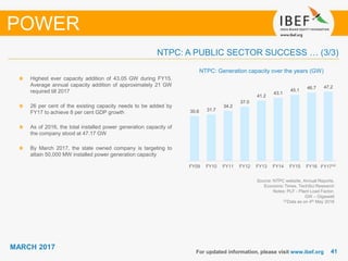 4141
MARCH 2017
For updated information, please visit www.ibef.org
POWER
Source: NTPC website, Annual Reports,
Economic Times, TechSci Research
Notes: PLF - Plant Load Factor,
GW – Gigawatt
(2)Data as on 4th May 2016
NTPC: Generation capacity over the years (GW)
Highest ever capacity addition of 43.05 GW during FY15.
Average annual capacity addition of approximately 21 GW
required till 2017
26 per cent of the existing capacity needs to be added by
FY17 to achieve 8 per cent GDP growth
As of 2016, the total installed power generation capacity of
the company stood at 47.17 GW
By March 2017, the state owned company is targeting to
attain 50,000 MW installed power generation capacity
NTPC: A PUBLIC SECTOR SUCCESS … (3/3)
30.6 31.7
34.2
37.0
41.2
43.1
45.1
46.7 47.2
FY09 FY10 FY11 FY12 FY13 FY14 FY15 FY16 FY17⁽²⁾
 