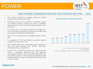 4343
MARCH 2017
For updated information, please visit www.ibef.org
POWER
Source: Company website, Company Presentation,
FY17 Estimates
Notes: MW - Megawatt, CAGR - Compounded Annual Growth Rate
Installed capacity in Mega Watts (MW)
The company estimates its installed capacity to expand
fivefold in the next 5 years to 25 GW
Recognising the enormous potential in renewable energy,
the company intends to increase the share of renewable
sources to 25 per cent of its total generating capacity in the
near future
In the year 2014, the company acquired a 39.2 MW wind
farm at Jamnagar in Gujarat & commissioned a 25-MW solar
power project at Palaswadi in Maharashtra
As of FY16, the company has an installed capacity of 9,183
MW
In comparison to FY15, the company’s generation capacity
increased by 5 per cent in FY16
The company being first independent power producer in
India has been awarded with OHSAS 18001:2007
certification for its wind operations
In March 2017, Tata Power entered into partnership with
Nokia, to modernise electrical grids with advanced
communication network. Tata Power Delhi Distribution Ltd.
was allowed access to internet protocol/multiprotocol label
switching network to support management of electrical grids
in Delhi, by Nokia.
TATA POWER: SURGING AHEAD IN THE PRIVATE SECTOR … (2/2)
2785 2977 3127
5297
8521 8584 8726 9183
25000
FY09 FY10 FY11 FY12 FY13 FY14 FY15 FY16 FY17E
 
