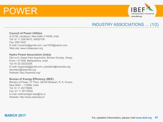 4747
MARCH 2017
INDUSTRY ASSOCIATIONS … (1/2)
Council of Power Utilities
A-2/158, Janakpuri, New Delhi-110058, India
Tel: 91 11 25618472, 45652708
Fax: 25611622
E-mail: cvjvarma@gmail.com, cvjv1933@yahoo.com
Web site: www.indiapower.org
Hydro Power Association (India)
Flat no 6, Green Park Apartment, Shriram Society, Warje,
Pune - 411058, Maharashtra, India
Tel: 91 20 25233338
E-mail: hypaindia@gmail.com, president@hpaindia.org,
secretary@hpaindia.org
Website: http://hpaindia.org/
Bureau of Energy Efficiency (BEE)
Ministry of Power, 4th Floor, SEWA Bhawan, R. K. Puram,
New Delhi – 110066, India
Tel: 91 11 26179699
Fax: 91 11 26178352
E-mail: webmanager-bee@nic.in
Website: http://www.beeindia.in/
For updated information, please visit www.ibef.org
POWER
 