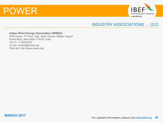 4848
MARCH 2017
INDUSTRY ASSOCIATIONS … (2/2)
Indian Wind Energy Association (INWEA)
PHD House, 3rd Floor, Opp. Asian Games Village, August
Kranti Marg, New Delhi-110016, India
Tel: 91 11 26523042
E-mail: manish@inwea.org
Web site: http://www.inwea.org/
For updated information, please visit www.ibef.org
POWER
 