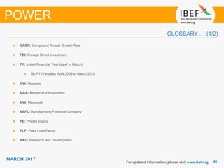 4949
MARCH 2017
GLOSSARY … (1/2)
CAGR: Compound Annual Growth Rate
FDI: Foreign Direct Investment
FY: Indian Financial Year (April to March)
So FY10 implies April 2009 to March 2010
GW: Gigawatt
M&A: Merger and Acquisition
MW: Megawatt
NBFC: Non-Banking Financial Company
PE: Private Equity
PLF: Plant Load Factor
R&D: Research and Development
For updated information, please visit www.ibef.org
POWER
 