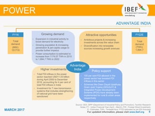 55
MARCH 2017
Growing demand
For updated information, please visit www.ibef.org
ADVANTAGE INDIA
Source: CEA, DIPP (Department of Industrial Policy and Promotion), TechSci Research
Notes: FY - Indian Financial Year (April – March), FDI - Foreign Direct Investment,
E - Estimates, TWh - Terawatt-Hour, FY22 estimates as per IEA forecasts
Growing demand
• Expansion in industrial activity to
boost demand for electricity
• Growing population & increasing
penetration & per-capita usage to
provide further impetus
• Power consumption is estimated to
increase from 1174.07 TWh in 2015
to 1,894.7 TWh in 2022
Attractive opportunities
• Ambitious projects & increasing
investments across the value chain
• Diversification into renewable
sources increasing growth avenues
Policy support
• 100 per cent FDI allowed in the
power sector has boosted FDI
inflows in this sector
• Schemes like Deen Dayal Upadhyay
Gram Jyoti Yojana (DDUGJY) &
Integrated Power Development
Scheme (IPDS) have already been
implemented for rural & urban areas
respectively
Higher investments
• Total FDI inflows in the power
sector reached USD11.43 billion
during April 2000 to December
2016, accounting for 4 per cent of
total FDI inflows in India
• Investment for 7 new transmission
systems that includes strengthening
of national grid have been
sanctioned
FY16
Total
demand
(MW):
151719
FY22E
Total
demand
(TWh):
1,894.7
Advantage
India
POWER
 