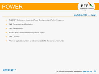 5050
MARCH 2017
R-APDRP: Restructured Accelerated Power Development and Reform Programme
T&D: Transmission and Distribution
TWh: Terawatt-Hour
RGGVY: Rajiv Gandhi Grameen Vidyutikaran Yojana
USD: US Dollar
Wherever applicable, numbers have been rounded off to the nearest whole number
For updated information, please visit www.ibef.org
POWER
GLOSSARY … (2/2)
 